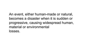 An event, either human-made or natural,
becomes a disaster when it is sudden or
progressive, causing widespread human,
material or environmental
losses.
 