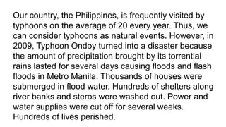 Our country, the Philippines, is frequently visited by
typhoons on the average of 20 every year. Thus, we
can consider typhoons as natural events. However, in
2009, Typhoon Ondoy turned into a disaster because
the amount of precipitation brought by its torrential
rains lasted for several days causing floods and flash
floods in Metro Manila. Thousands of houses were
submerged in flood water. Hundreds of shelters along
river banks and steros were washed out. Power and
water supplies were cut off for several weeks.
Hundreds of lives perished.
 
