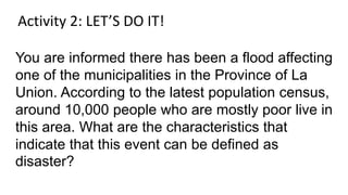 You are informed there has been a flood affecting
one of the municipalities in the Province of La
Union. According to the latest population census,
around 10,000 people who are mostly poor live in
this area. What are the characteristics that
indicate that this event can be defined as
disaster?
Activity 2: LET’S DO IT!
 