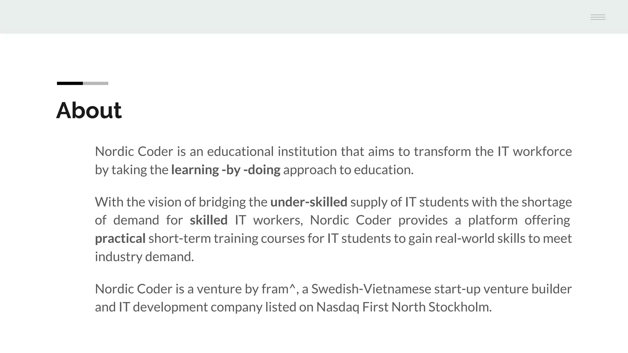 About
Nordic Coder is an educational institution that aims to transform the IT workforce
by taking the learning -by -doing approach to education.
With the vision of bridging the under-skilled supply of IT students with the shortage
of demand for skilled IT workers, Nordic Coder provides a platform offering
practical short-term training courses for IT students to gain real-world skills to meet
industry demand.
Nordic Coder is a venture by fram^, a Swedish-Vietnamese start-up venture builder
and IT development company listed on Nasdaq First North Stockholm.
 