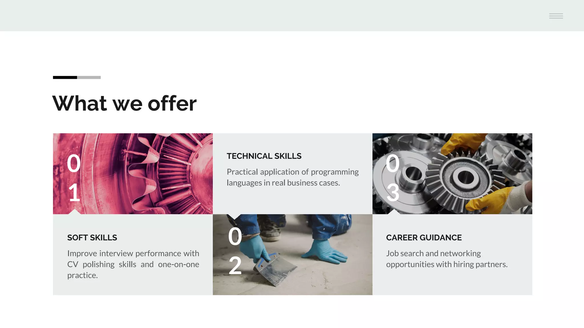 What we offer
0
1
SOFT SKILLS
Improve interview performance with
CV polishing skills and one-on-one
practice.
0
2
TECHNICAL SKILLS
Practical application of programming
languages in real business cases.
0
3
CAREER GUIDANCE
Job search and networking
opportunities with hiring partners.
 