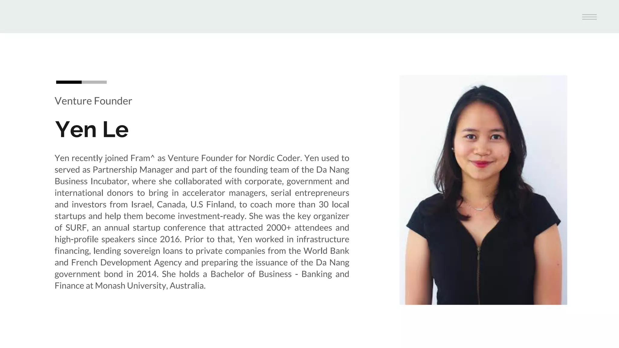 Venture Founder
Yen Le
Yen recently joined Fram^ as Venture Founder for Nordic Coder. Yen used to
served as Partnership Manager and part of the founding team of the Da Nang
Business Incubator, where she collaborated with corporate, government and
international donors to bring in accelerator managers, serial entrepreneurs
and investors from Israel, Canada, U.S Finland, to coach more than 30 local
startups and help them become investment-ready. She was the key organizer
of SURF, an annual startup conference that attracted 2000+ attendees and
high-profile speakers since 2016. Prior to that, Yen worked in infrastructure
financing, lending sovereign loans to private companies from the World Bank
and French Development Agency and preparing the issuance of the Da Nang
government bond in 2014. She holds a Bachelor of Business - Banking and
Finance at Monash University, Australia.
 
