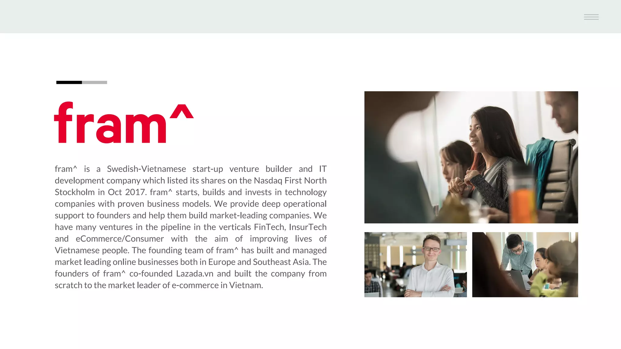 fram^ is a Swedish-Vietnamese start-up venture builder and IT
development company which listed its shares on the Nasdaq First North
Stockholm in Oct 2017. fram^ starts, builds and invests in technology
companies with proven business models. We provide deep operational
support to founders and help them build market-leading companies. We
have many ventures in the pipeline in the verticals FinTech, InsurTech
and eCommerce/Consumer with the aim of improving lives of
Vietnamese people. The founding team of fram^ has built and managed
market leading online businesses both in Europe and Southeast Asia. The
founders of fram^ co-founded Lazada.vn and built the company from
scratch to the market leader of e-commerce in Vietnam.
 