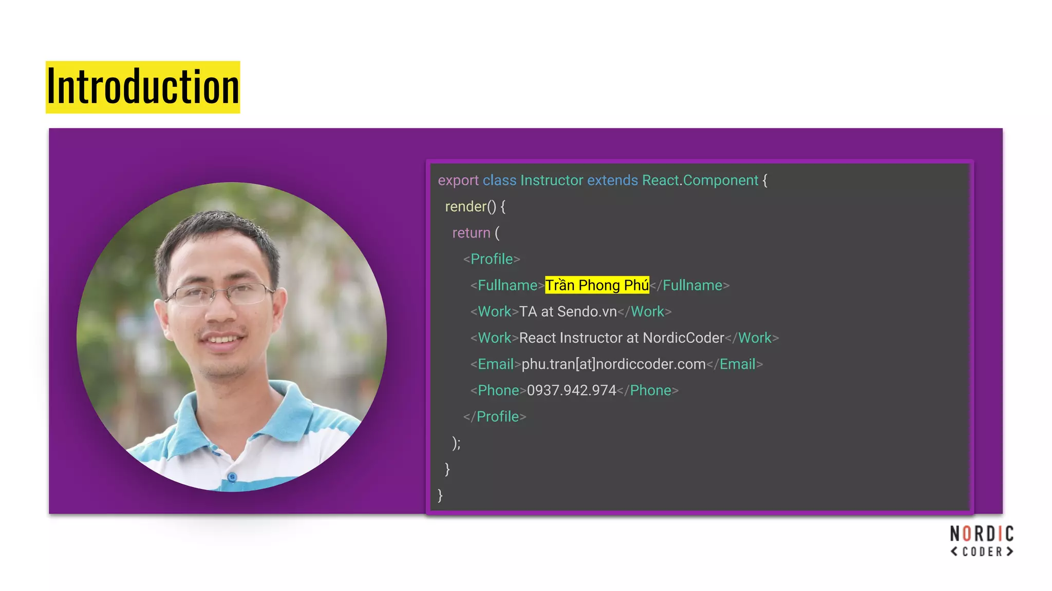 Introduction
export class Instructor extends React.Component {
render() {
return (
<Profile>
<Fullname>Trần Phong Phú</Fullname>
<Work>TA at Sendo.vn</Work>
<Work>React Instructor at NordicCoder</Work>
<Email>phu.tran[at]nordiccoder.com</Email>
<Phone>0937.942.974</Phone>
</Profile>
);
}
}
 