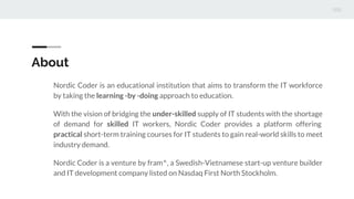 About
Nordic Coder is an educational institution that aims to transform the IT workforce
by taking the learning -by -doing approach to education.
With the vision of bridging the under-skilled supply of IT students with the shortage
of demand for skilled IT workers, Nordic Coder provides a platform offering
practical short-term training courses for IT students to gain real-world skills to meet
industry demand.
Nordic Coder is a venture by fram^, a Swedish-Vietnamese start-up venture builder
and IT development company listed on Nasdaq First North Stockholm.
 