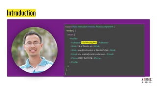 Introduction
export class Instructor extends React.Component {
render() {
return (
<Profile>
<Fullname>Trần Phong Phú</Fullname>
<Work>TA at Sendo.vn</Work>
<Work>React Instructor at NordicCoder</Work>
<Email>phu.tran[at]nordiccoder.com</Email>
<Phone>0937.942.974</Phone>
</Profile>
);
}
}
 