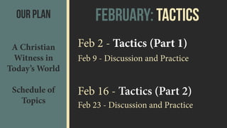 February: TacticsOur Plan
A Christian
Witness in
Today’s World 
 
Schedule of
Topics
Feb 2 - Tactics (Part 1)
Feb 9 - Discussion and Practice
Feb 16 - Tactics (Part 2)
Feb 23 - Discussion and Practice
 