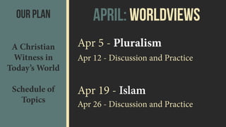 Our Plan
A Christian
Witness in
Today’s World 
 
Schedule of
Topics
Apr 5 - Pluralism
Apr 12 - Discussion and Practice
Apr 19 - Islam
Apr 26 - Discussion and Practice
April: Worldviews
 