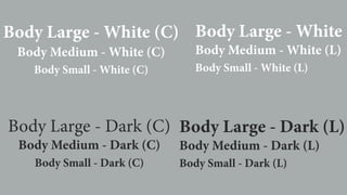 Body Large - White (C)
Body Medium - White (C)
Body Small - White (C)
Body Large - White (
Body Medium - White (L)
Body Small - White (L)
Body Large - Dark (C)
Body Medium - Dark (C)
Body Small - Dark (C)
Body Large - Dark (L)
Body Medium - Dark (L)
Body Small - Dark (L)
 