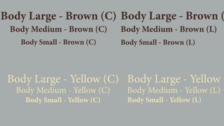 Body Large - Yellow (C)
Body Medium - Yellow (C)
Body Small - Yellow (C)
Body Large - Yellow (
Body Medium - Yellow (L)
Body Small - Yellow (L)
Body Medium - Brown (C)
Body Large - Brown (C)
Body Small - Brown (C)
Body Large - Brown (
Body Medium - Brown (L)
Body Small - Brown (L)
 