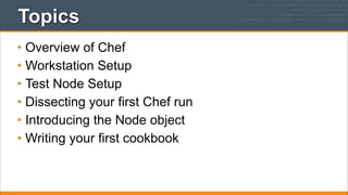 Topics
• Overview of Chef
• Workstation Setup
• Test Node Setup
• Dissecting your first Chef run
• Introducing the Node object
• Writing your first cookbook

 