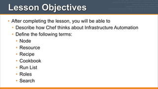 Lesson Objectives
• After completing the lesson, you will be able to
• Describe how Chef thinks about Infrastructure Automation
• Define the following terms:
• Node
• Resource
• Recipe
• Cookbook
• Run List
• Roles
• Search

 