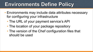 Environments Define Policy
• Environments may include data attributes necessary
for configuring your infrastructure
• The URL of your payment service’s API
• The location of your package repository
• The version of the Chef configuration files that
should be used

 