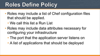 Roles Define Policy
• Roles may include a list of Chef configuration files
that should be applied.
• We call this list a Run List
• Roles may include data attributes necessary for
configuring your infrastructure
• The port that the application server listens on
• A list of applications that should be deployed

 