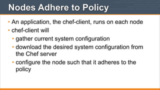 Nodes Adhere to Policy
• An application, the chef-client, runs on each node
• chef-client will
• gather current system configuration
• download the desired system configuration from
the Chef server
• configure the node such that it adheres to the
policy

 