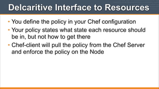 Delcaritive Interface to Resources
• You define the policy in your Chef configuration
• Your policy states what state each resource should
be in, but not how to get there
• Chef-client will pull the policy from the Chef Server
and enforce the policy on the Node

 