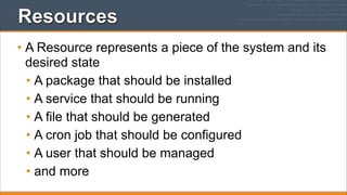 Resources
• A Resource represents a piece of the system and its
desired state
• A package that should be installed
• A service that should be running
• A file that should be generated
• A cron job that should be configured
• A user that should be managed
• and more

 