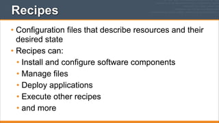 Recipes
• Configuration files that describe resources and their
desired state
• Recipes can:
• Install and configure software components
• Manage files
• Deploy applications
• Execute other recipes
• and more

 