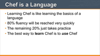 Chef is a Language
• Learning Chef is like learning the basics of a
language
• 80% fluency will be reached very quickly
• The remaining 20% just takes practice
• The best way to learn Chef is to use Chef

 