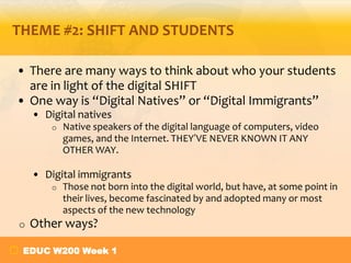 THEME #2: SHIFT AND STUDENTS

• There are many ways to think about who your students
  are in light of the digital SHIFT
• One way is “Digital Natives” or “Digital Immigrants”
    • Digital natives
        o   Native speakers of the digital language of computers, video
            games, and the Internet. THEY’VE NEVER KNOWN IT ANY
            OTHER WAY.

    • Digital immigrants
        o   Those not born into the digital world, but have, at some point in
            their lives, become fascinated by and adopted many or most
            aspects of the new technology
o   Other ways?

 EDUC W200 Week 1
 