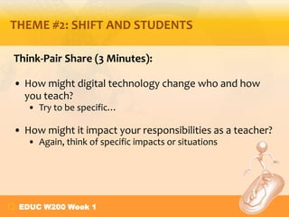 THEME #2: SHIFT AND STUDENTS

Think-Pair Share (3 Minutes):

• How might digital technology change who and how
  you teach?
   • Try to be specific…

• How might it impact your responsibilities as a teacher?
   • Again, think of specific impacts or situations




 EDUC W200 Week 1
 