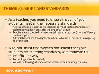 THEME #3: SHIFT AND STANDARDS

• As a teacher, you need to ensure that all of your
  students meet all the necessary standards
  • All students are expected (in Indiana) to meet certain standards of
    technology skills (NETS-S) by the end of 8th grade
  • Teachers are expected to meet certain standards, too! (more in Week 3
    on that topic)
  • Administrators are looking for teachers who are excellent at navigating
    all of this SHIFT

• Also, you must find ways to document that your
  students are meeting standards, sometimes in the
  most efficient way
  • Technological tools can help
  • We will be looking at some of these this semester along the way


 EDUC W200 Week 1
 