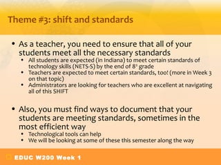 EDUC W200 Week 1
Theme #3: shift and standards
• As a teacher, you need to ensure that all of your
students meet all the necessary standards
• All students are expected (in Indiana) to meet certain standards of
technology skills (NETS-S) by the end of 8th
grade
• Teachers are expected to meet certain standards, too! (more in Week 3
on that topic)
• Administrators are looking for teachers who are excellent at navigating
all of this SHIFT
• Also, you must find ways to document that your
students are meeting standards, sometimes in the
most efficient way
• Technological tools can help
• We will be looking at some of these this semester along the way
 