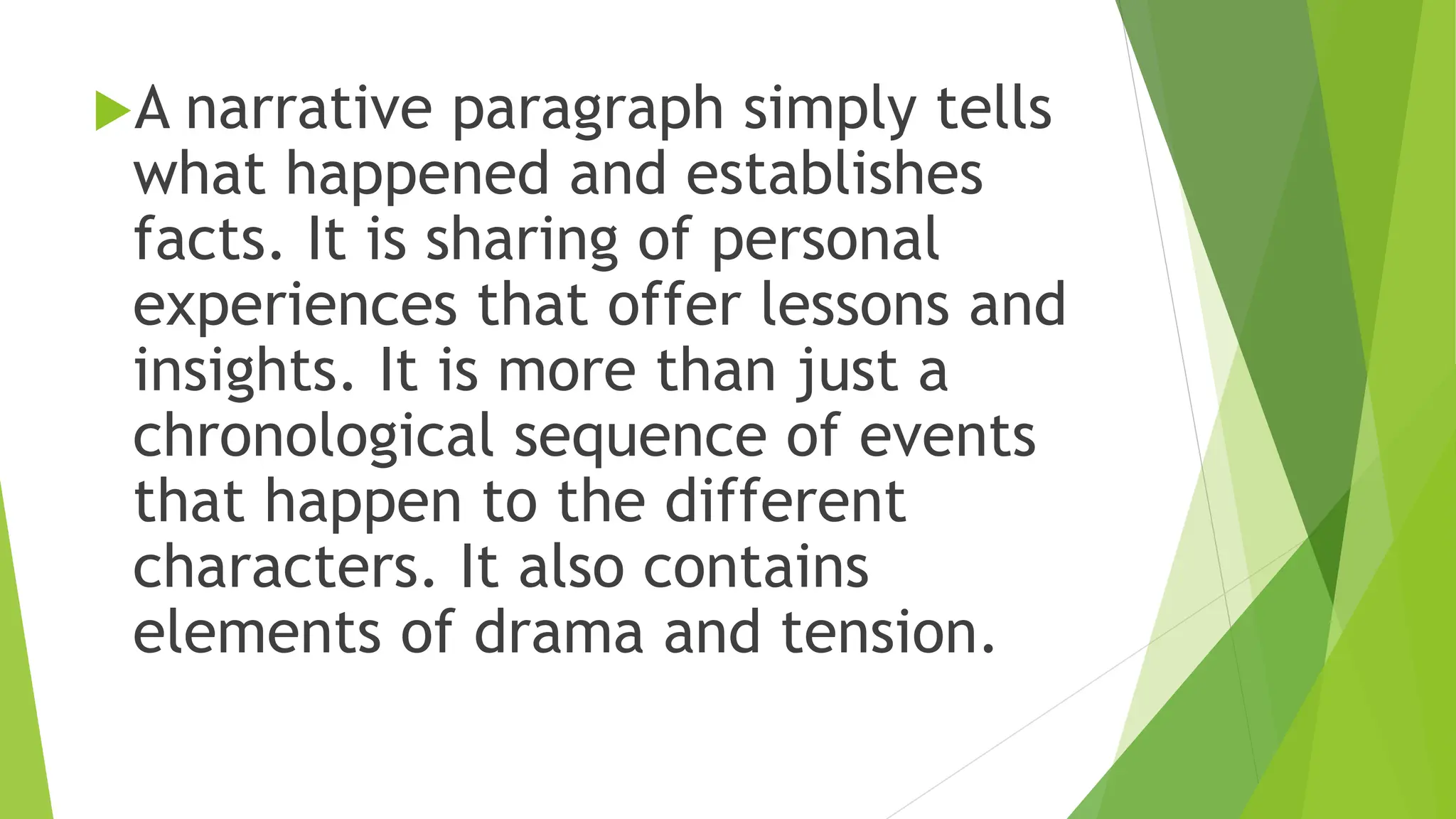 A narrative paragraph simply tells
what happened and establishes
facts. It is sharing of personal
experiences that offer lessons and
insights. It is more than just a
chronological sequence of events
that happen to the different
characters. It also contains
elements of drama and tension.
 