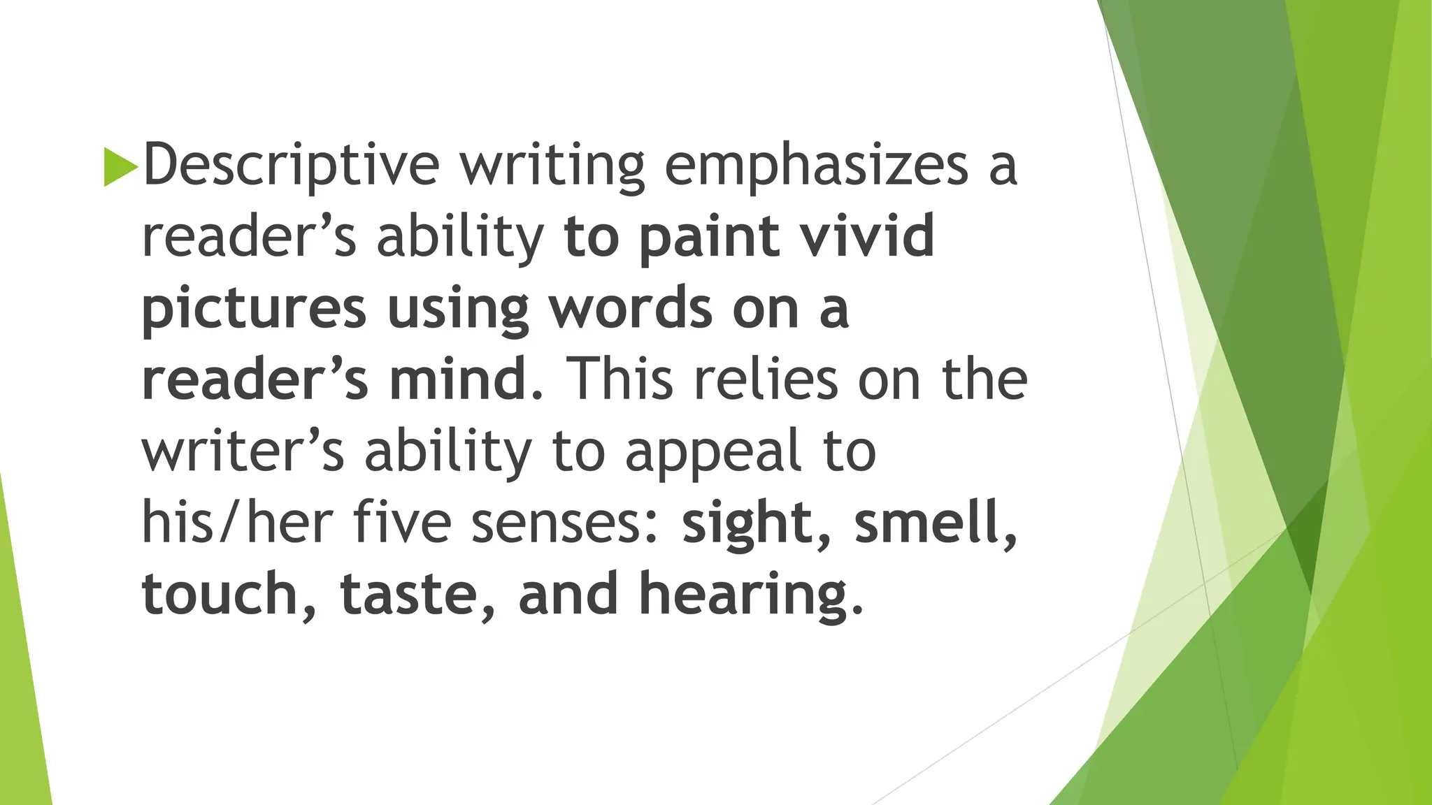 Descriptive writing emphasizes a
reader’s ability to paint vivid
pictures using words on a
reader’s mind. This relies on the
writer’s ability to appeal to
his/her five senses: sight, smell,
touch, taste, and hearing.
 