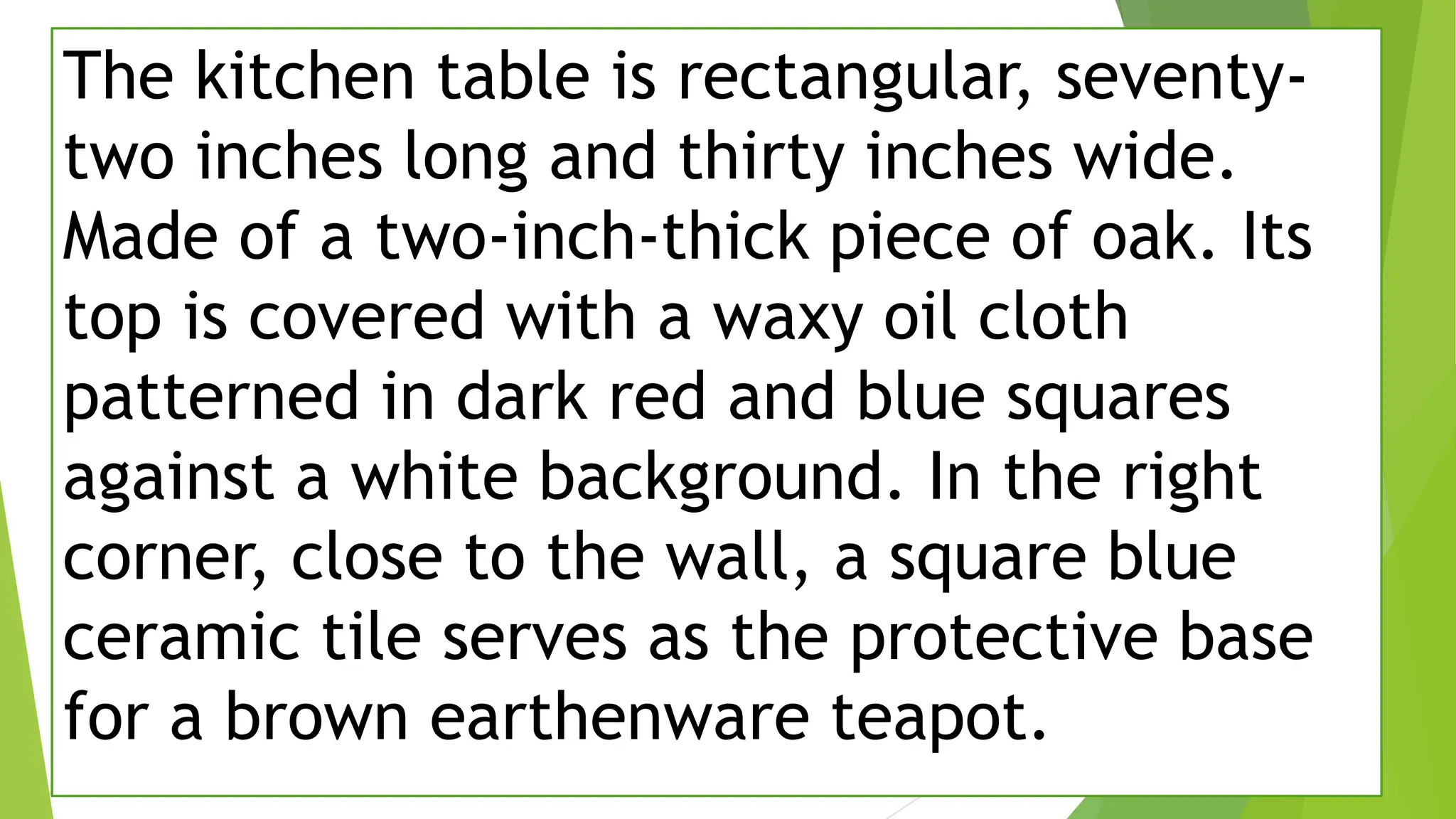 The kitchen table is rectangular, seventy-
two inches long and thirty inches wide.
Made of a two-inch-thick piece of oak. Its
top is covered with a waxy oil cloth
patterned in dark red and blue squares
against a white background. In the right
corner, close to the wall, a square blue
ceramic tile serves as the protective base
for a brown earthenware teapot.
 