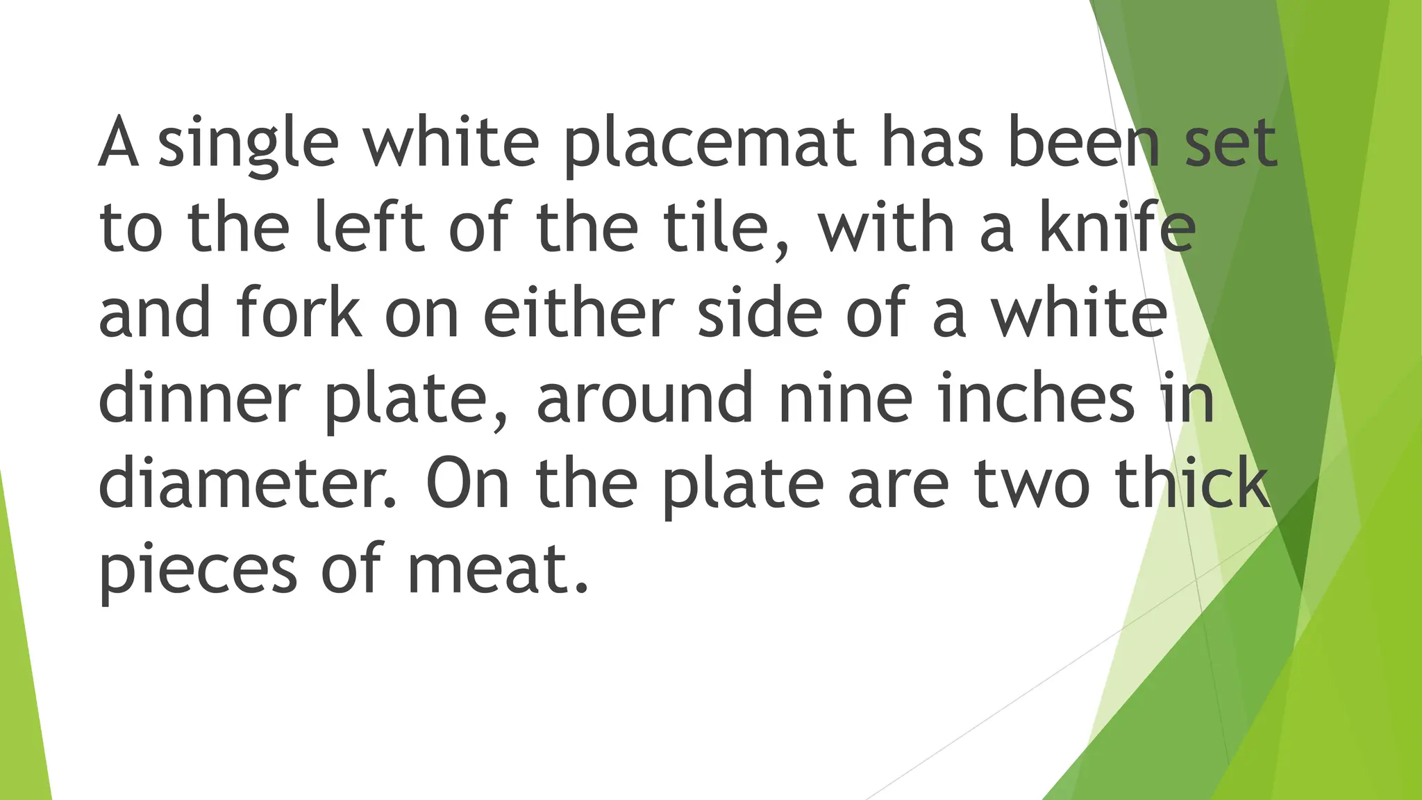 A single white placemat has been set
to the left of the tile, with a knife
and fork on either side of a white
dinner plate, around nine inches in
diameter. On the plate are two thick
pieces of meat.
 