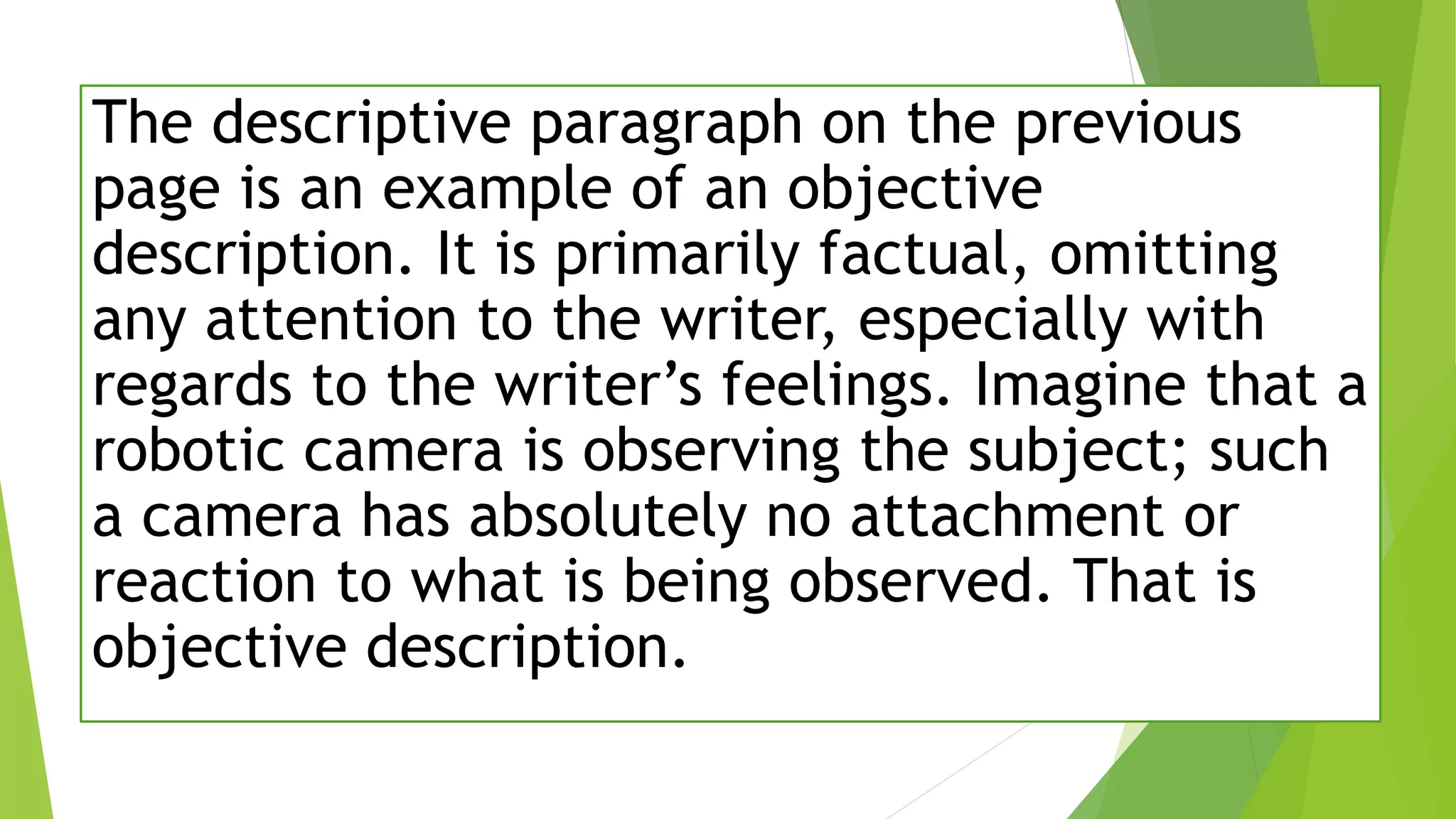 The descriptive paragraph on the previous
page is an example of an objective
description. It is primarily factual, omitting
any attention to the writer, especially with
regards to the writer’s feelings. Imagine that a
robotic camera is observing the subject; such
a camera has absolutely no attachment or
reaction to what is being observed. That is
objective description.
 