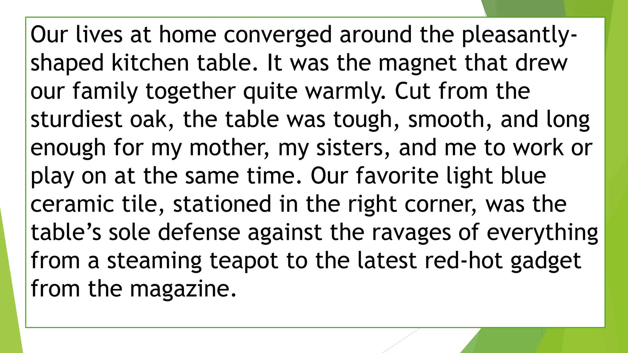 Our lives at home converged around the pleasantly-
shaped kitchen table. It was the magnet that drew
our family together quite warmly. Cut from the
sturdiest oak, the table was tough, smooth, and long
enough for my mother, my sisters, and me to work or
play on at the same time. Our favorite light blue
ceramic tile, stationed in the right corner, was the
table’s sole defense against the ravages of everything
from a steaming teapot to the latest red-hot gadget
from the magazine.
 