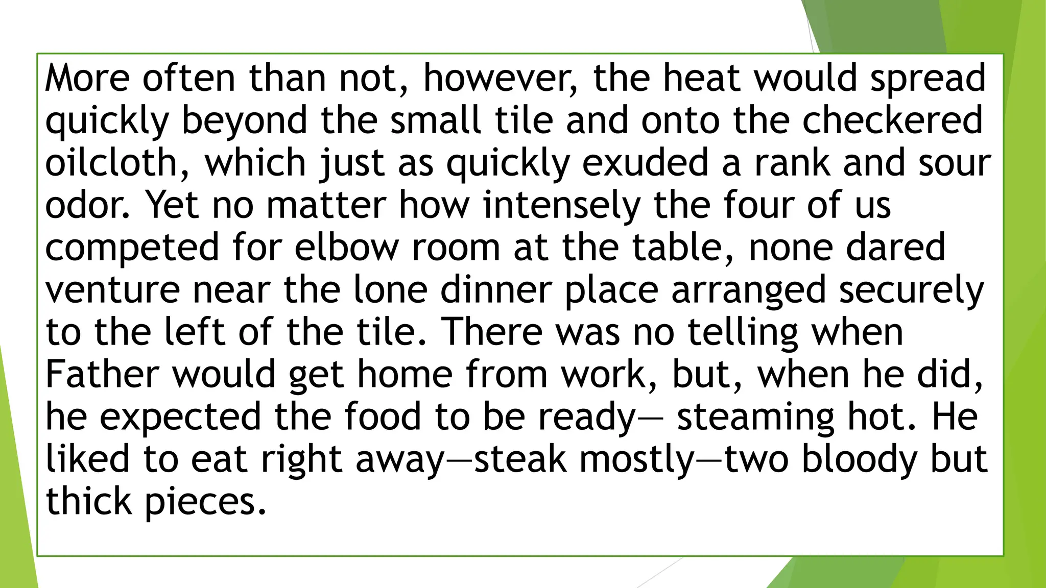 More often than not, however, the heat would spread
quickly beyond the small tile and onto the checkered
oilcloth, which just as quickly exuded a rank and sour
odor. Yet no matter how intensely the four of us
competed for elbow room at the table, none dared
venture near the lone dinner place arranged securely
to the left of the tile. There was no telling when
Father would get home from work, but, when he did,
he expected the food to be ready— steaming hot. He
liked to eat right away—steak mostly—two bloody but
thick pieces.
 
