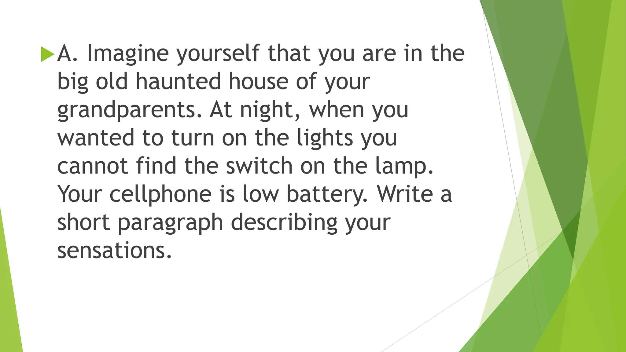 A. Imagine yourself that you are in the
big old haunted house of your
grandparents. At night, when you
wanted to turn on the lights you
cannot find the switch on the lamp.
Your cellphone is low battery. Write a
short paragraph describing your
sensations.
 