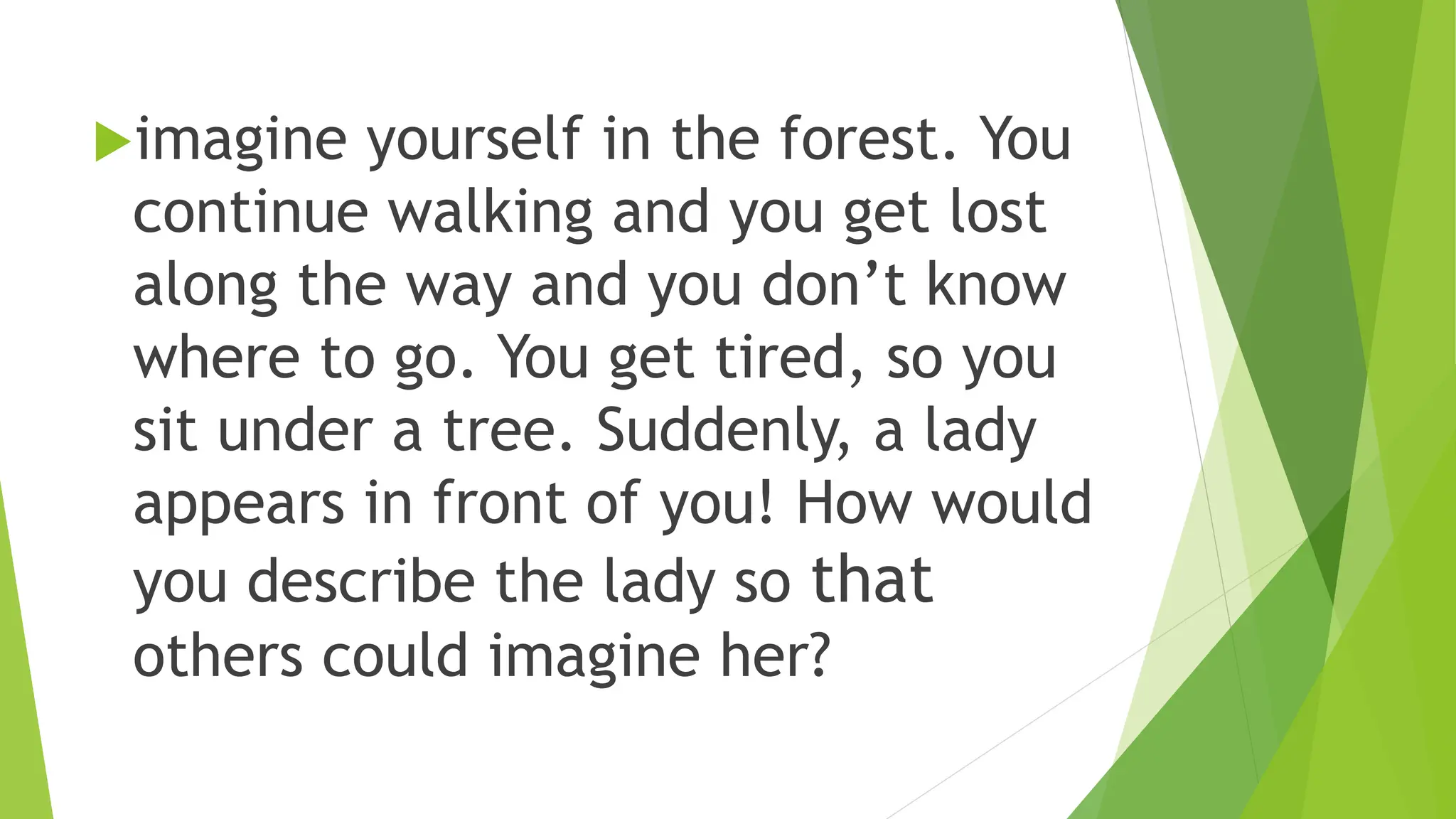 imagine yourself in the forest. You
continue walking and you get lost
along the way and you don’t know
where to go. You get tired, so you
sit under a tree. Suddenly, a lady
appears in front of you! How would
you describe the lady so that
others could imagine her?
 