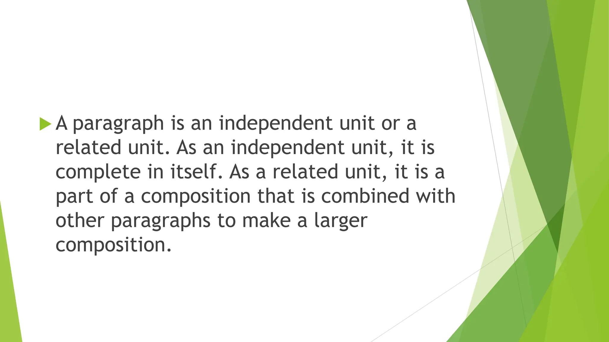  A paragraph is an independent unit or a
related unit. As an independent unit, it is
complete in itself. As a related unit, it is a
part of a composition that is combined with
other paragraphs to make a larger
composition.
 