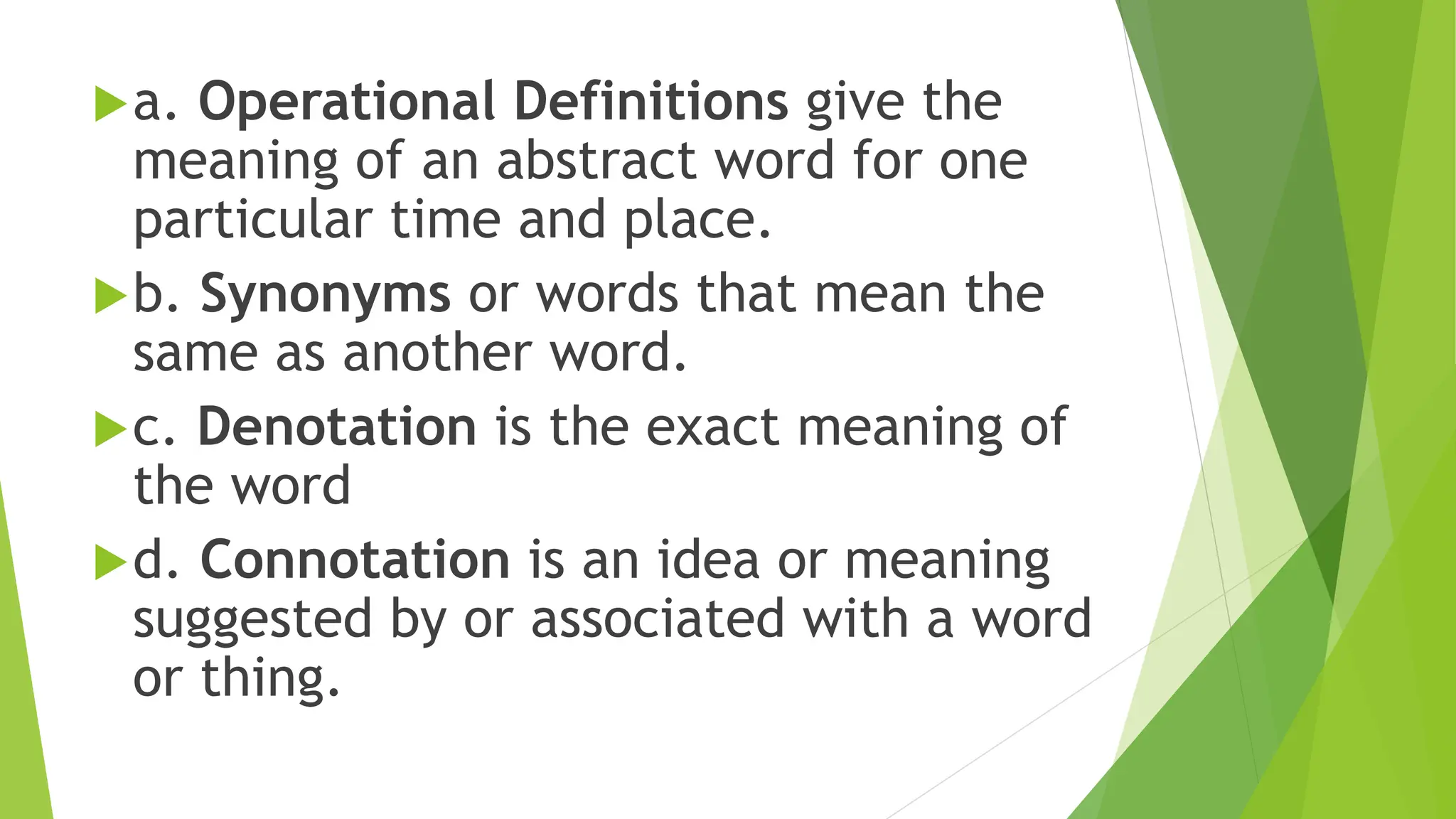 a. Operational Definitions give the
meaning of an abstract word for one
particular time and place.
b. Synonyms or words that mean the
same as another word.
c. Denotation is the exact meaning of
the word
d. Connotation is an idea or meaning
suggested by or associated with a word
or thing.
 