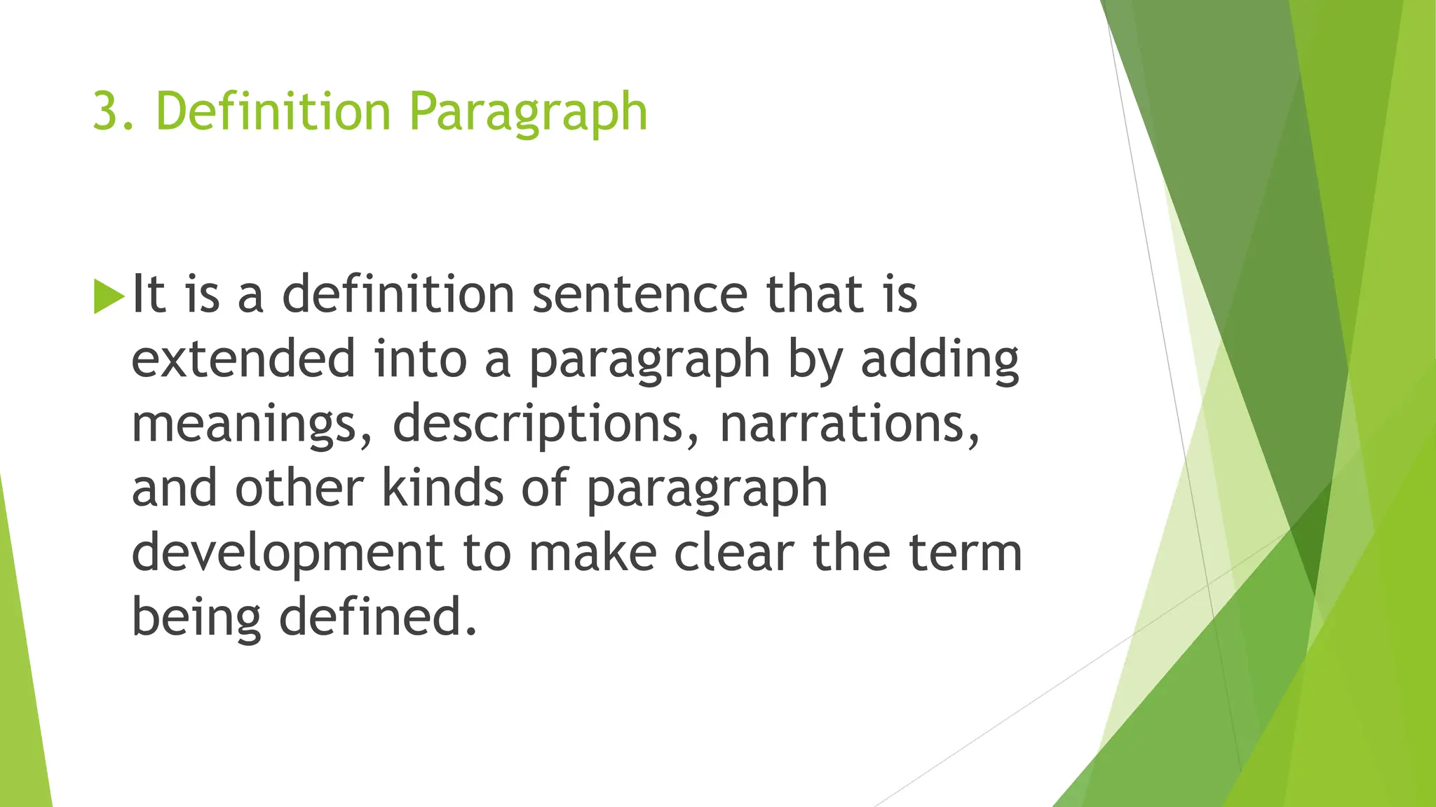 3. Definition Paragraph
It is a definition sentence that is
extended into a paragraph by adding
meanings, descriptions, narrations,
and other kinds of paragraph
development to make clear the term
being defined.
 