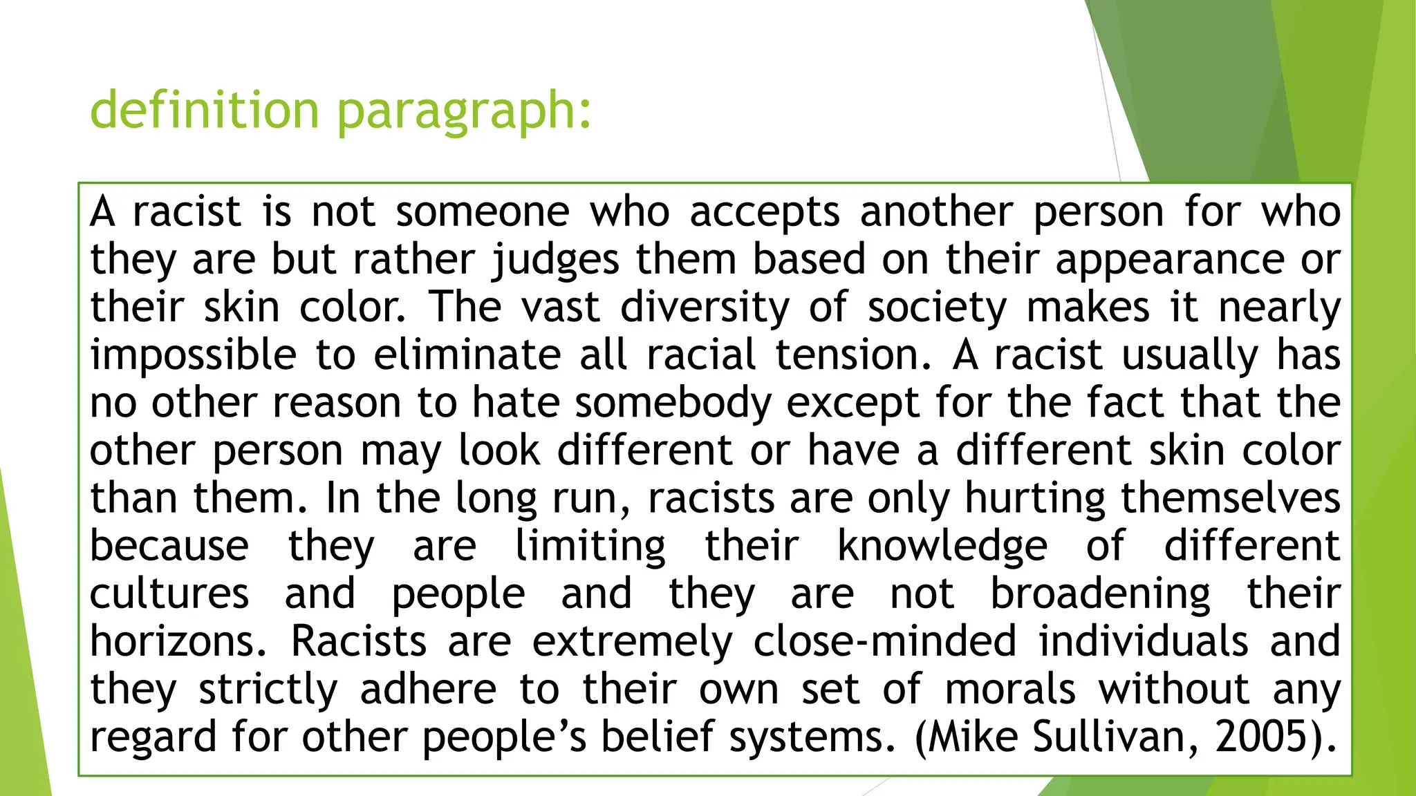 definition paragraph:
A racist is not someone who accepts another person for who
they are but rather judges them based on their appearance or
their skin color. The vast diversity of society makes it nearly
impossible to eliminate all racial tension. A racist usually has
no other reason to hate somebody except for the fact that the
other person may look different or have a different skin color
than them. In the long run, racists are only hurting themselves
because they are limiting their knowledge of different
cultures and people and they are not broadening their
horizons. Racists are extremely close-minded individuals and
they strictly adhere to their own set of morals without any
regard for other people’s belief systems. (Mike Sullivan, 2005).
 