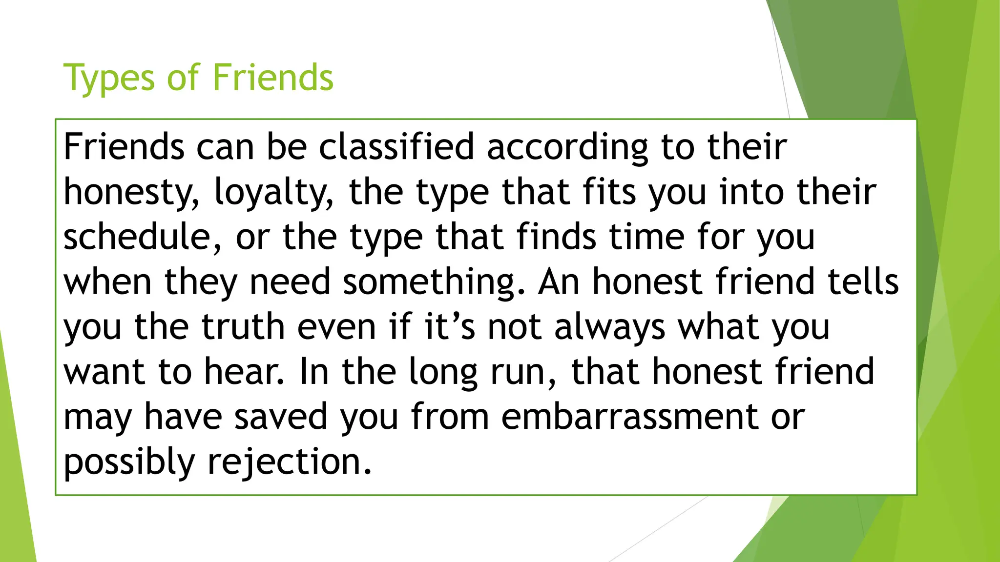 Types of Friends
Friends can be classified according to their
honesty, loyalty, the type that fits you into their
schedule, or the type that finds time for you
when they need something. An honest friend tells
you the truth even if it’s not always what you
want to hear. In the long run, that honest friend
may have saved you from embarrassment or
possibly rejection.
 
