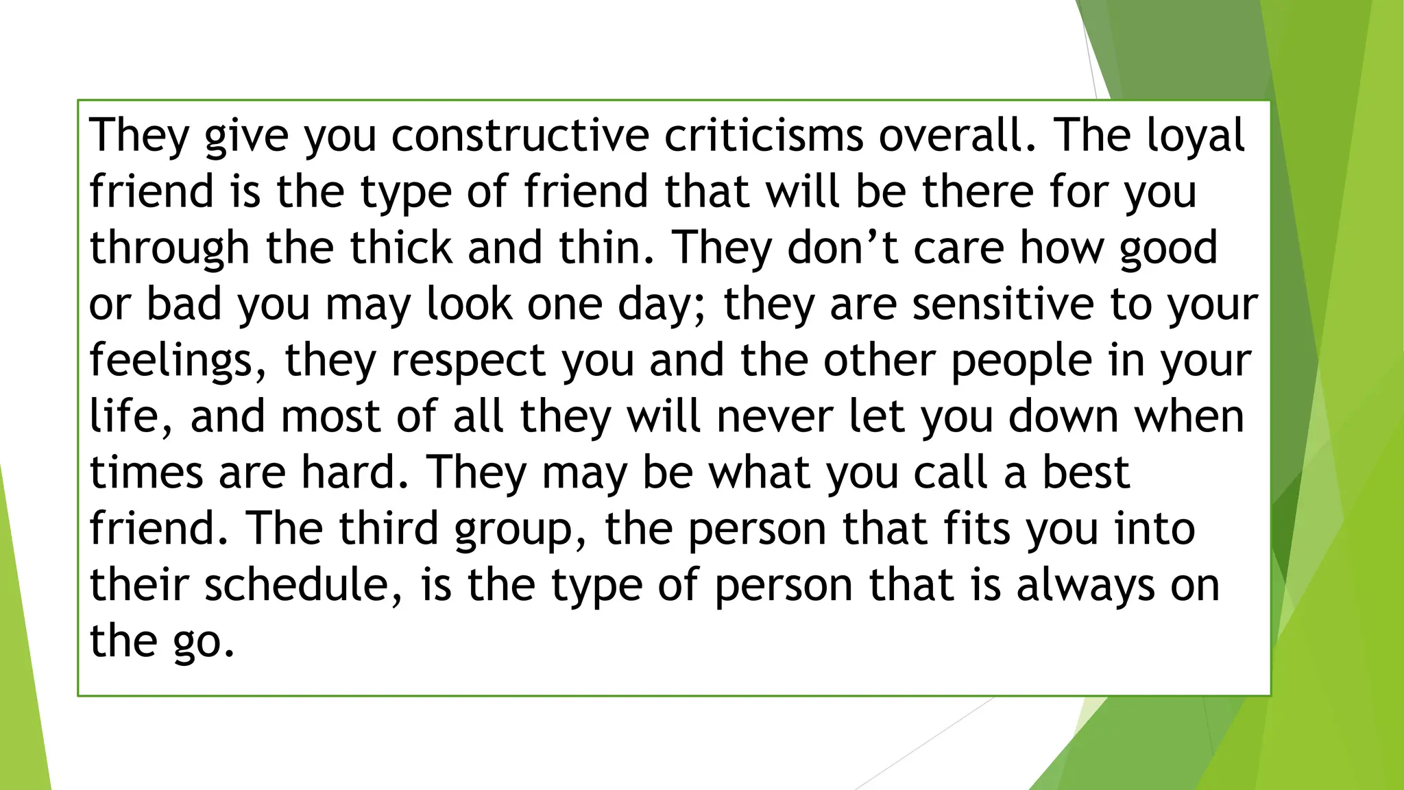 They give you constructive criticisms overall. The loyal
friend is the type of friend that will be there for you
through the thick and thin. They don’t care how good
or bad you may look one day; they are sensitive to your
feelings, they respect you and the other people in your
life, and most of all they will never let you down when
times are hard. They may be what you call a best
friend. The third group, the person that fits you into
their schedule, is the type of person that is always on
the go.
 