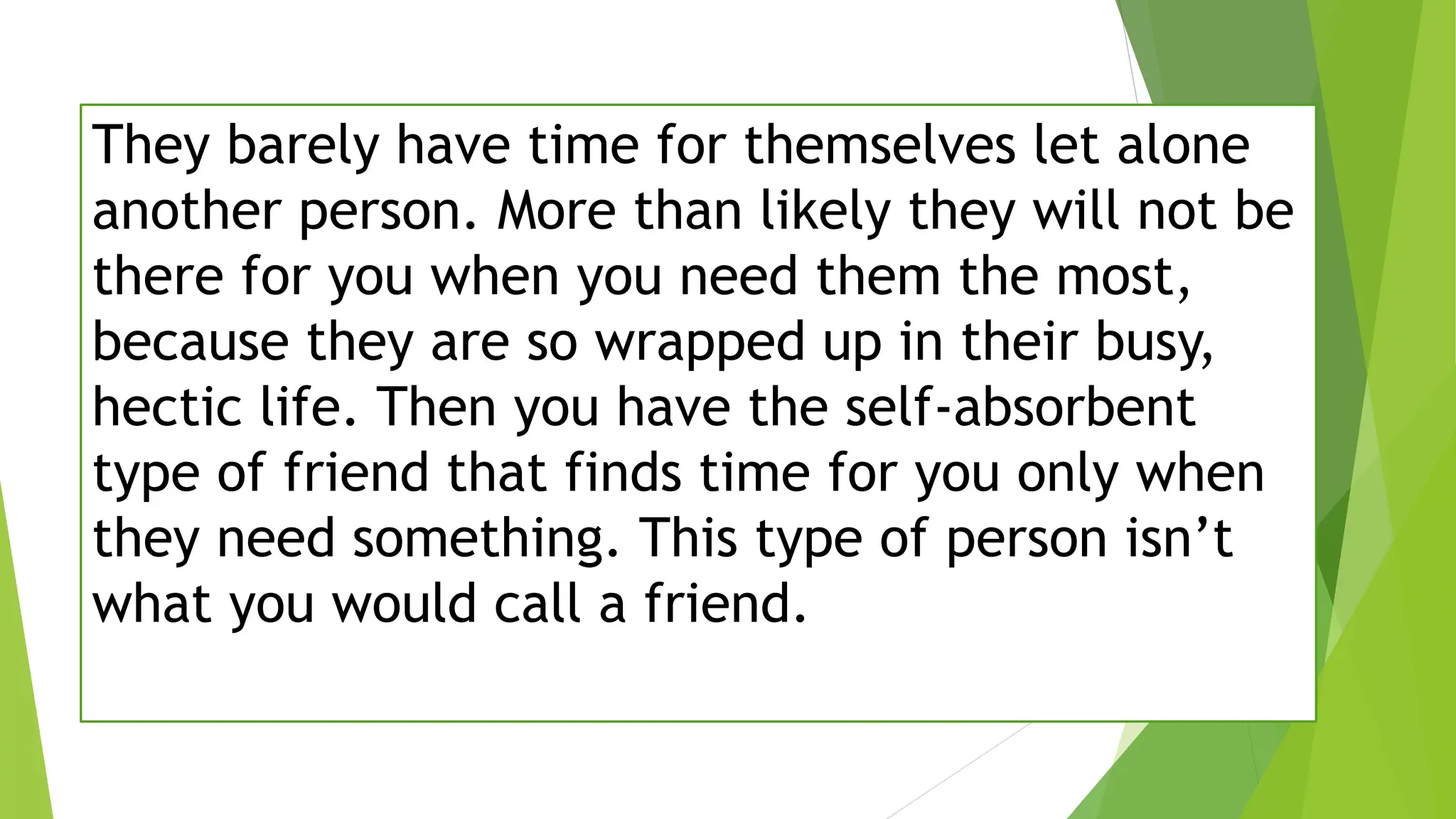 They barely have time for themselves let alone
another person. More than likely they will not be
there for you when you need them the most,
because they are so wrapped up in their busy,
hectic life. Then you have the self-absorbent
type of friend that finds time for you only when
they need something. This type of person isn’t
what you would call a friend.
 