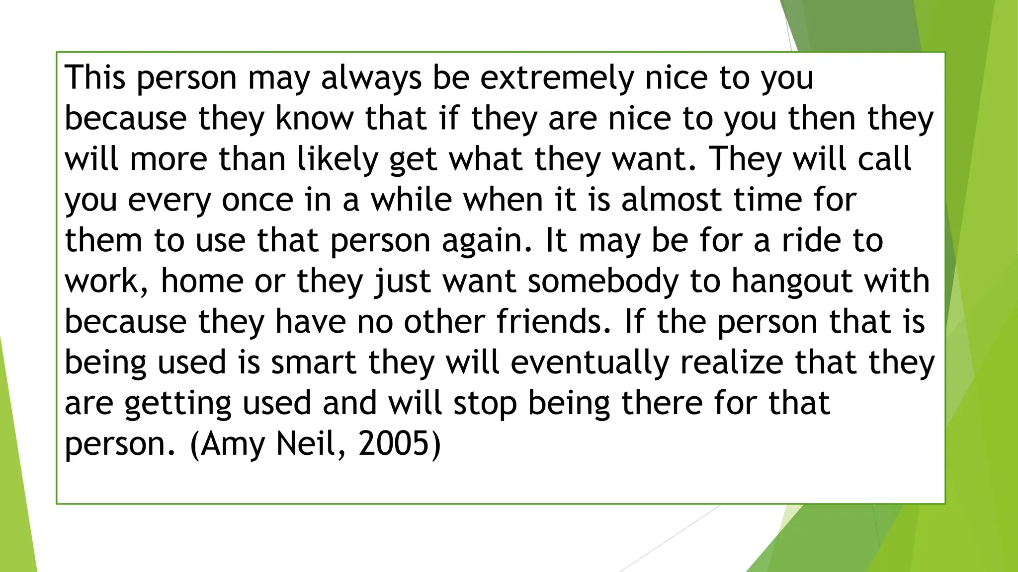 This person may always be extremely nice to you
because they know that if they are nice to you then they
will more than likely get what they want. They will call
you every once in a while when it is almost time for
them to use that person again. It may be for a ride to
work, home or they just want somebody to hangout with
because they have no other friends. If the person that is
being used is smart they will eventually realize that they
are getting used and will stop being there for that
person. (Amy Neil, 2005)
 
