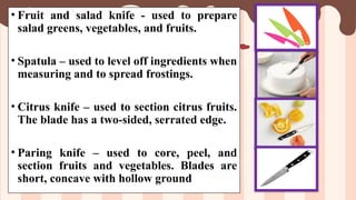 • Fruit and salad knife - used to prepare
salad greens, vegetables, and fruits.
• Spatula – used to level off ingredients when
measuring and to spread frostings.
• Citrus knife – used to section citrus fruits.
The blade has a two-sided, serrated edge.
• Paring knife – used to core, peel, and
section fruits and vegetables. Blades are
short, concave with hollow ground
 