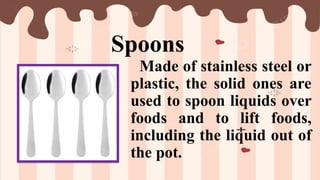Spoons
Made of stainless steel or
plastic, the solid ones are
used to spoon liquids over
foods and to lift foods,
including the liquid out of
the pot.
 