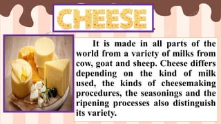 It is made in all parts of the
world from a variety of milks from
cow, goat and sheep. Cheese differs
depending on the kind of milk
used, the kinds of cheesemaking
procedures, the seasonings and the
ripening processes also distinguish
its variety.
 