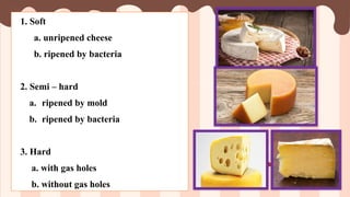 1. Soft
a. unripened cheese
b. ripened by bacteria
2. Semi – hard
a. ripened by mold
b. ripened by bacteria
3. Hard
a. with gas holes
b. without gas holes
 