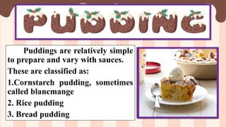 Puddings are relatively simple
to prepare and vary with sauces.
These are classified as:
1.Cornstarch pudding, sometimes
called blancmange
2. Rice pudding
3. Bread pudding
 
