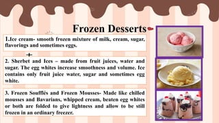 Frozen Desserts
1.Ice cream- smooth frozen mixture of milk, cream, sugar,
flavorings and sometimes eggs.
2. Sherbet and Ices – made from fruit juices, water and
sugar. The egg whites increase smoothness and volume. Ice
contains only fruit juice water, sugar and sometimes egg
white.
3. Frozen Soufflés and Frozen Mousses- Made like chilled
mousses and Bavarians, whipped cream, beaten egg whites
or both are folded to give lightness and allow to be still
frozen in an ordinary freezer.
 